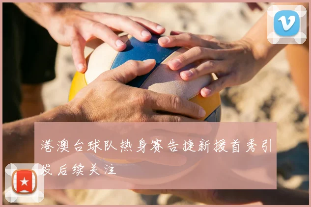 港澳台球队热身赛告捷新援首秀引发后续关注