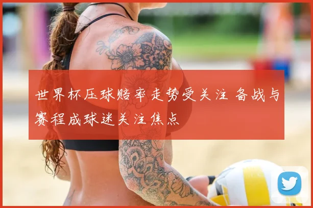 世界杯压球赔率走势受关注 备战与赛程成球迷关注焦点