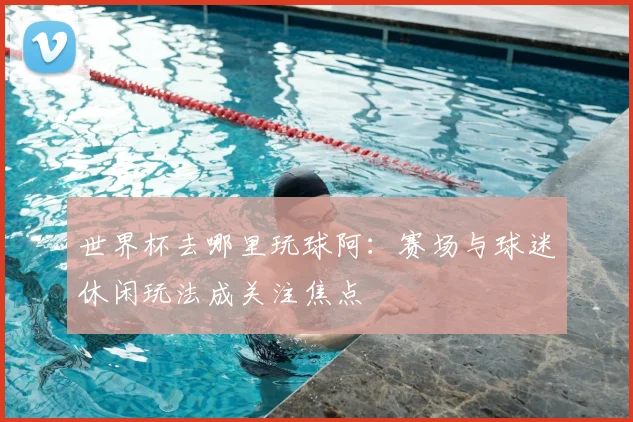 世界杯去哪里玩球阿:赛场与球迷休闲玩法成关注焦点