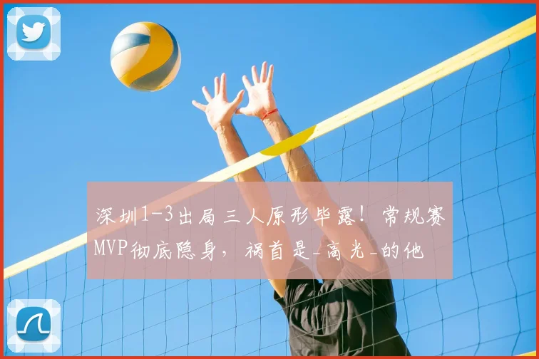 深圳1-3出局三人原形毕露!常规赛MVP彻底隐身,祸首是_高光_的他