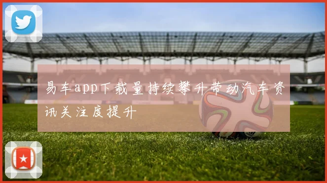 易车app下载量持续攀升带动汽车资讯关注度提升