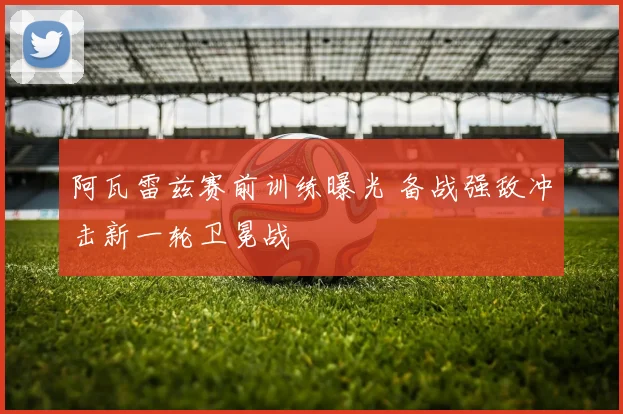 阿瓦雷兹赛前训练曝光 备战强敌冲击新一轮卫冕战