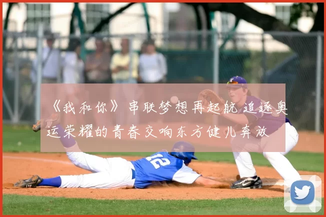 《我和你》串联梦想再起航 追逐奥运荣耀的青春交响东方健儿奔放