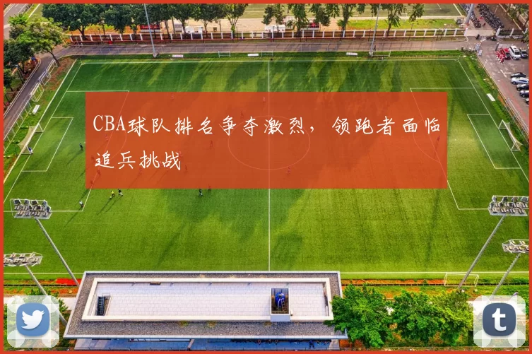 CBA球队排名争夺激烈，领跑者面临追兵挑战