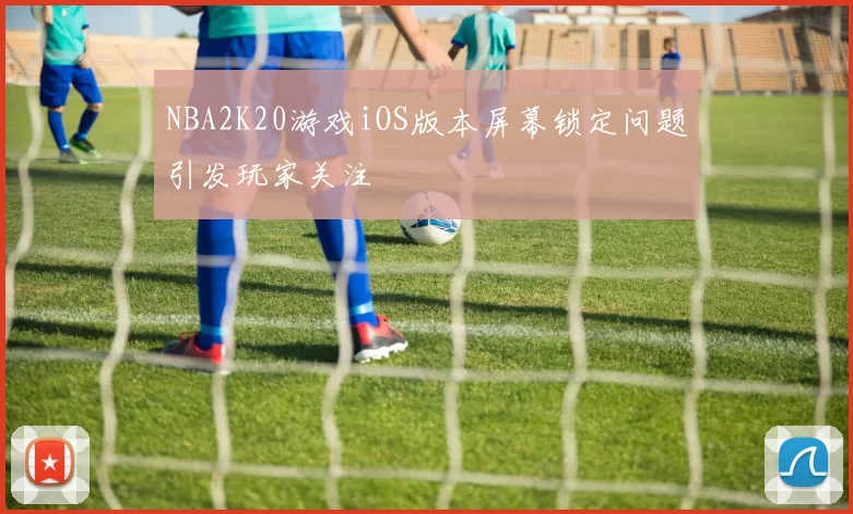 NBA2K20游戏iOS版本屏幕锁定问题引发玩家关注