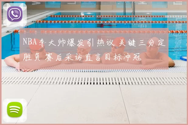 NBA李大帅爆发引热议 关键三分定胜负 赛后采访直言目标冲冠
