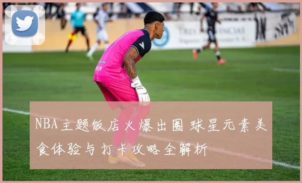 NBA主题饭店火爆出圈 球星元素美食体验与打卡攻略全解析