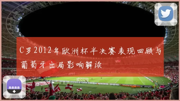 C罗2012年欧洲杯半决赛表现回顾与葡萄牙出局影响解读