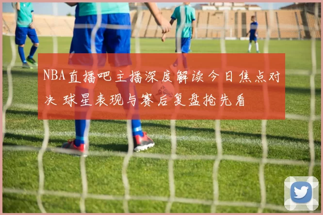 NBA直播吧主播深度解读今日焦点对决 球星表现与赛后复盘抢先看