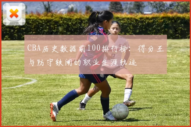 CBA历史数据前100排行榜:得分王与防守铁闸的职业生涯轨迹