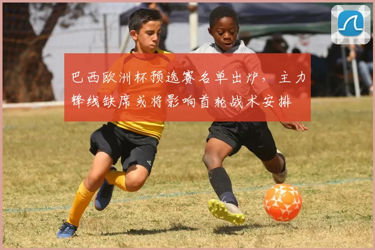 巴西欧洲杯预选赛名单出炉，主力锋线缺席或将影响首轮战术安排