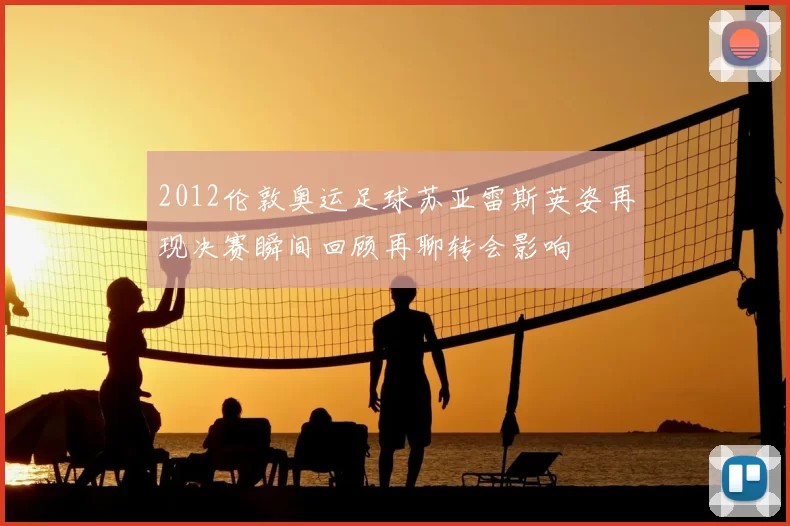 2012伦敦奥运足球苏亚雷斯英姿再现决赛瞬间回顾再聊转会影响
