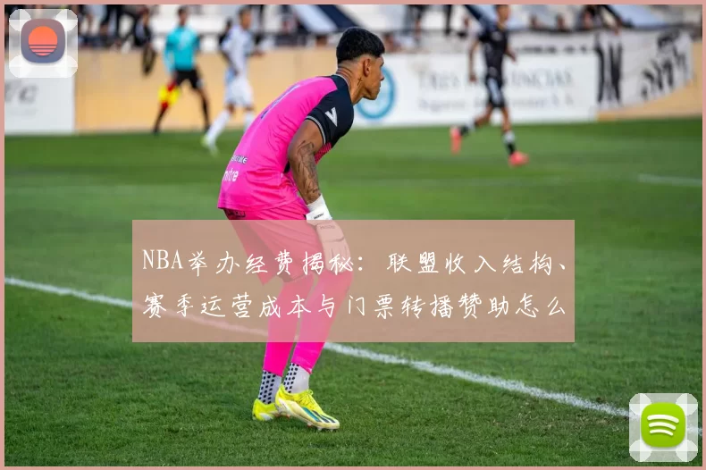 NBA举办经费揭秘：联盟收入结构、赛季运营成本与门票转播赞助怎么分