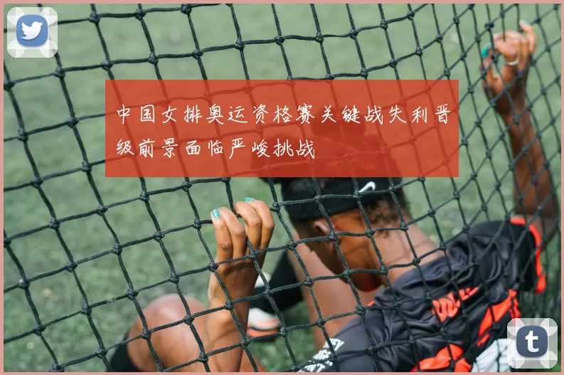 中国女排奥运资格赛关键战失利晋级前景面临严峻挑战