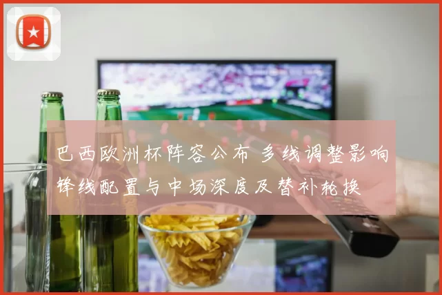 巴西欧洲杯阵容公布 多线调整影响锋线配置与中场深度及替补轮换