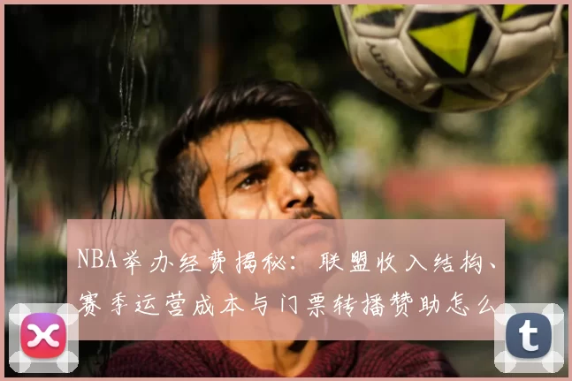 NBA举办经费揭秘：联盟收入结构、赛季运营成本与门票转播赞助怎么分