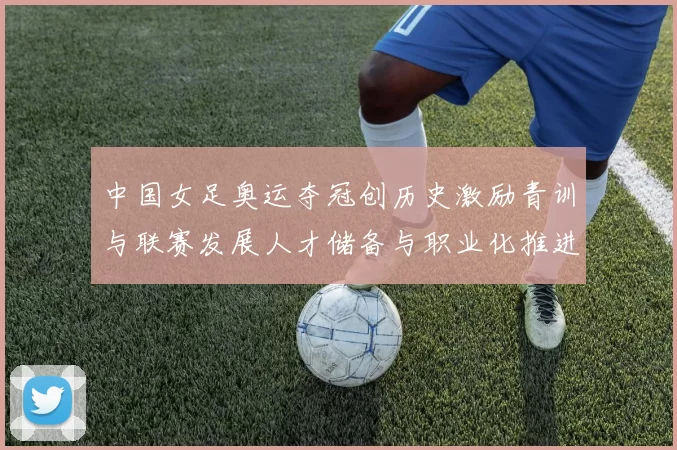 中国女足奥运夺冠创历史激励青训与联赛发展人才储备与职业化推进