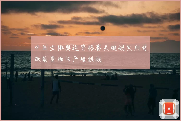 中国女排奥运资格赛关键战失利晋级前景面临严峻挑战