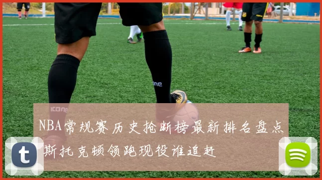 NBA常规赛历史抢断榜最新排名盘点 斯托克顿领跑现役谁追赶
