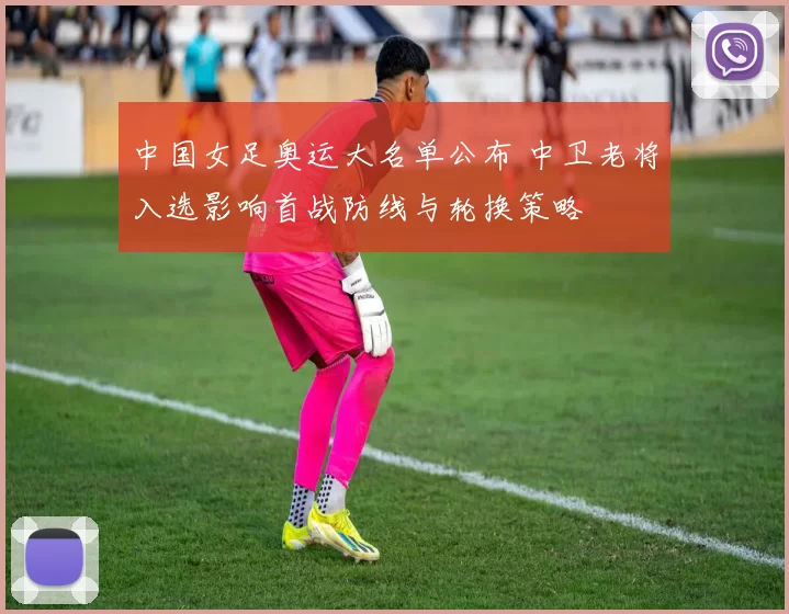 中国女足奥运大名单公布 中卫老将入选影响首战防线与轮换策略