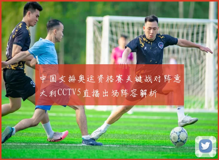 中国女排奥运资格赛关键战对阵意大利CCTV5直播出场阵容解析