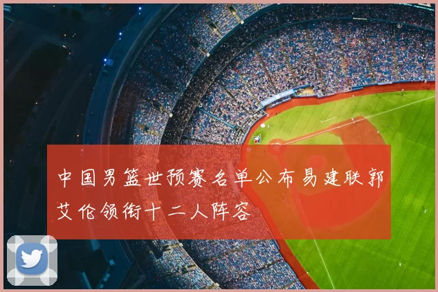中国男篮世预赛名单公布易建联郭艾伦领衔十二人阵容