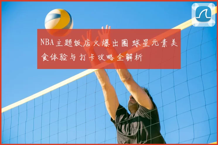 NBA主题饭店火爆出圈 球星元素美食体验与打卡攻略全解析