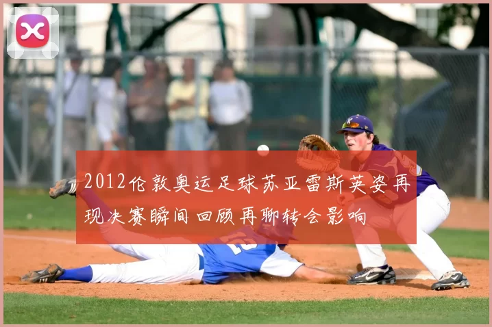 2012伦敦奥运足球苏亚雷斯英姿再现决赛瞬间回顾再聊转会影响