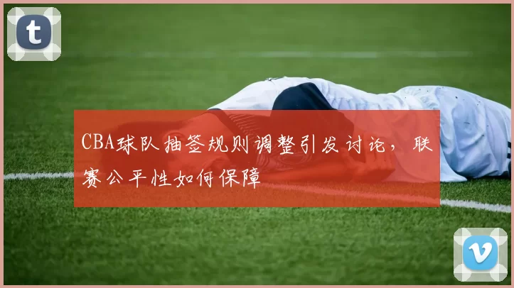 CBA球队抽签规则调整引发讨论,联赛公平性如何保障