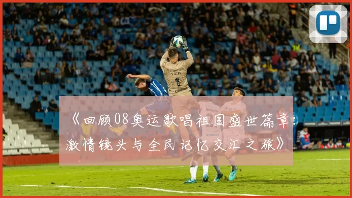 《回顾08奥运歌唱祖国盛世篇章：激情镜头与全民记忆交汇之旅》