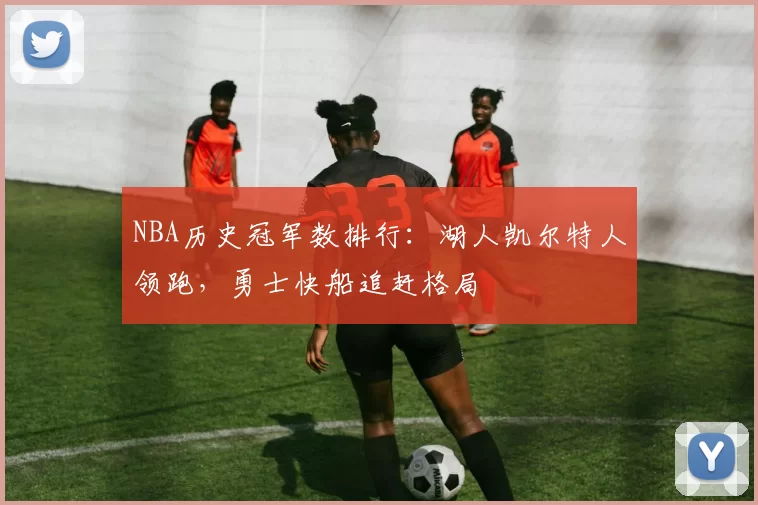 NBA历史冠军数排行：湖人凯尔特人领跑，勇士快船追赶格局